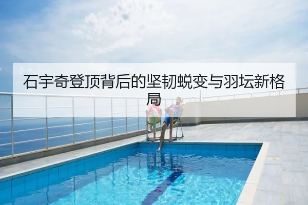 石宇奇登顶背后的坚韧蜕变与羽坛新格局