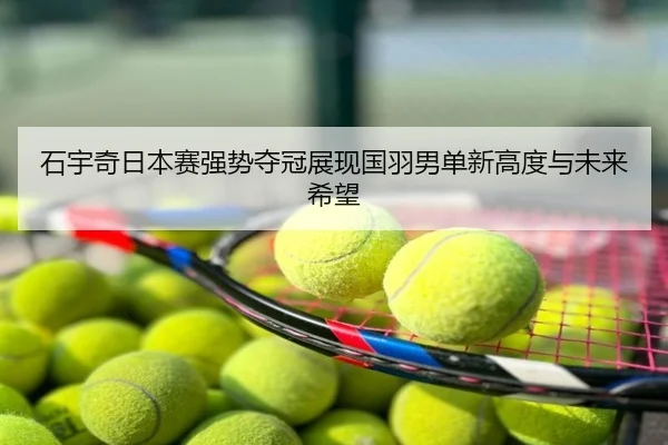 石宇奇日本赛强势夺冠展现国羽男单新高度与未来希望