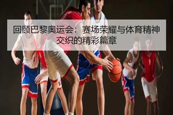 回顾巴黎奥运会：赛场荣耀与体育精神交织的精彩篇章
