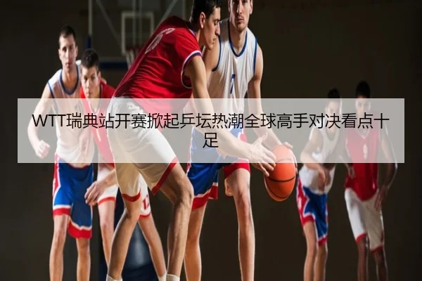 WTT瑞典站开赛掀起乒坛热潮全球高手对决看点十足