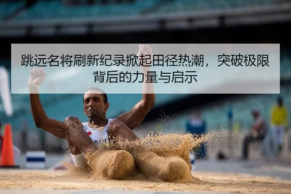 跳远名将刷新纪录掀起田径热潮，突破极限背后的力量与启示