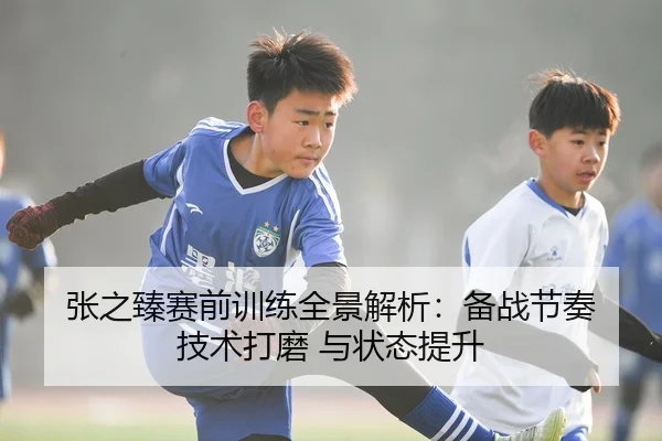 张之臻赛前训练全景解析：备战节奏 技术打磨 与状态提升