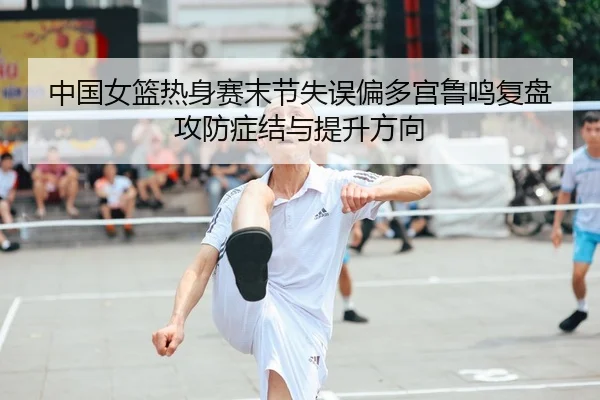 中国女篮热身赛末节失误偏多宫鲁鸣复盘攻防症结与提升方向