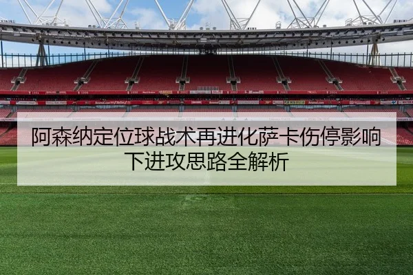 阿森纳定位球战术再进化萨卡伤停影响下进攻思路全解析