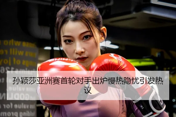 孙颖莎亚洲赛首轮对手出炉慢热隐忧引发热议