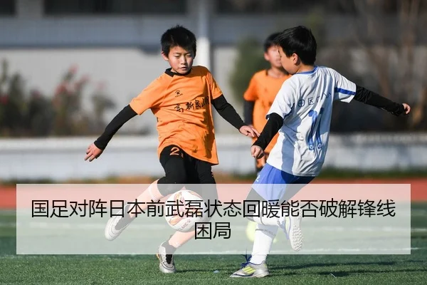国足对阵日本前武磊状态回暖能否破解锋线困局