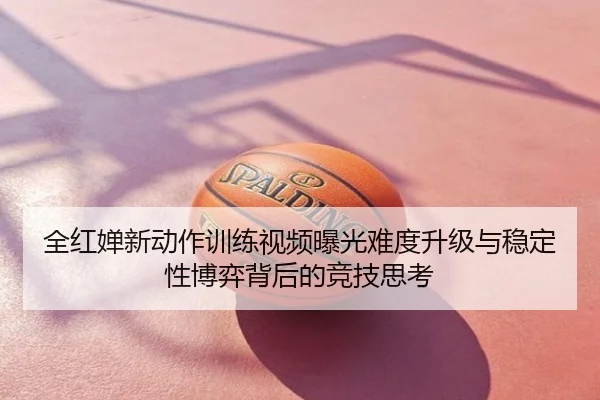 全红婵新动作训练视频曝光难度升级与稳定性博弈背后的竞技思考