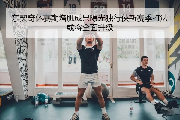 东契奇休赛期增肌成果曝光独行侠新赛季打法或将全面升级
