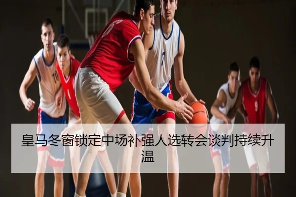 皇马冬窗锁定中场补强人选转会谈判持续升温
